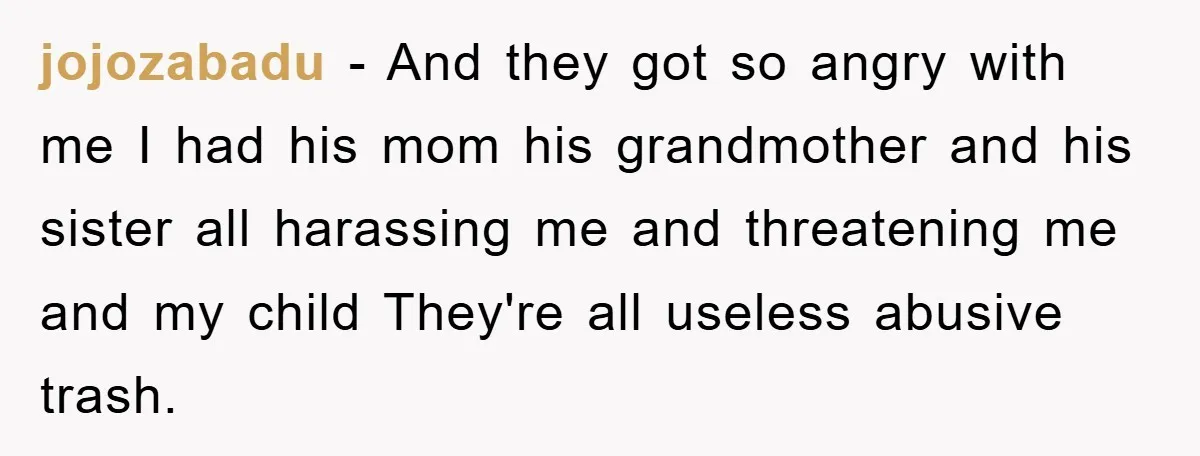 jojozabadu − And they got so angry with me I had his mom his grandmother and his sister all harassing me and threatening me and my child They're all useless...