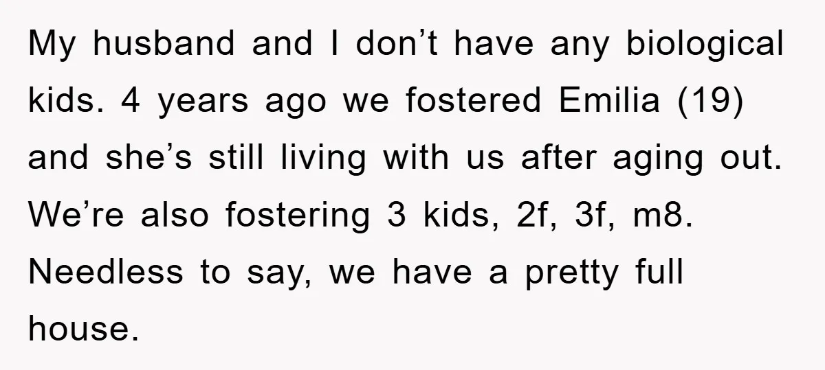 My husband and I don’t have any biological kids. 4 years ago we fostered Emilia (19) and she’s still living with us after aging out. We’re also fostering 3 kids,...