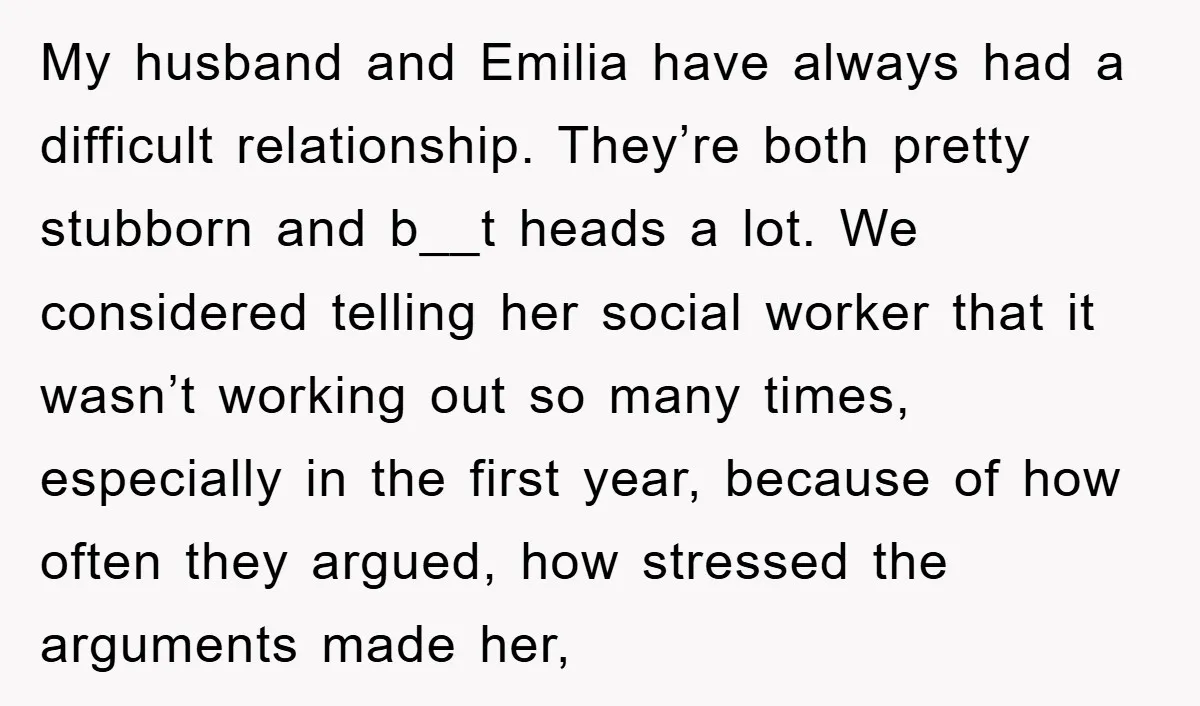 My husband and Emilia have always had a difficult relationship. They’re both pretty stubborn and b__t heads a lot. We considered telling her social worker that it wasn’t working out...