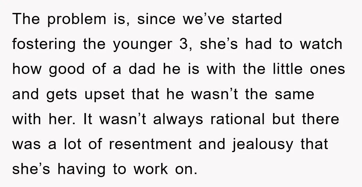 The problem is, since we’ve started fostering the younger 3, she’s had to watch how good of a dad he is with the little ones and gets upset that he...