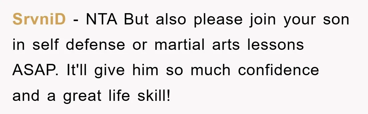 SrvniD − NTA But also please join your son in self defense or martial arts lessons ASAP. It'll give him so much confidence and a great life skill!