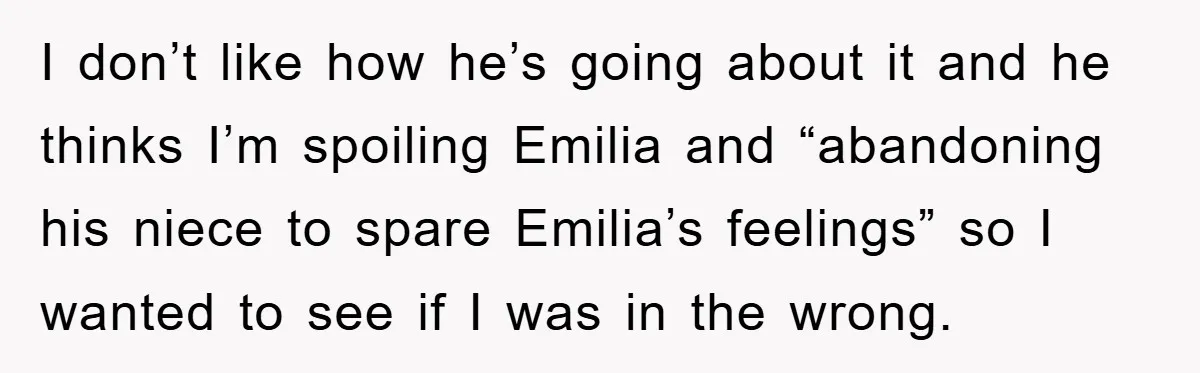 I don’t like how he’s going about it and he thinks I’m spoiling Emilia and “abandoning his niece to spare Emilia’s feelings” so I wanted to see if I was...