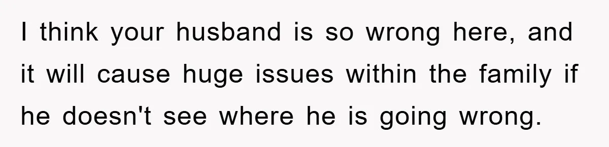 I think your husband is so wrong here, and it will cause huge issues within the family if he doesn't see where he is going wrong.
