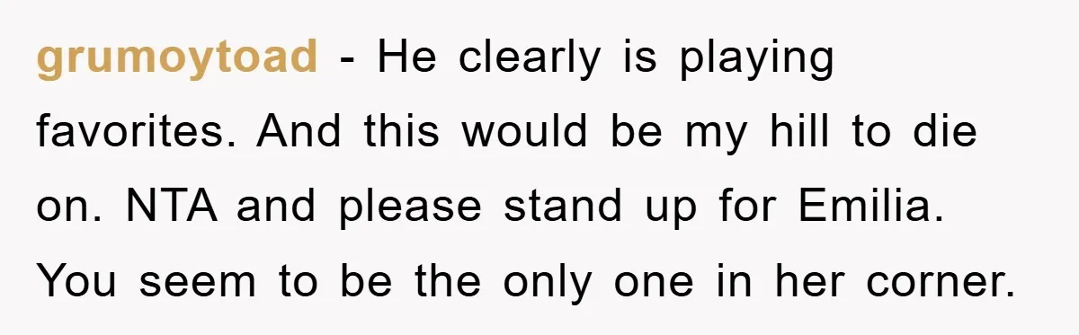 grumoytoad − He clearly is playing favorites. And this would be my hill to die on. NTA and please stand up for Emilia. You seem to be the only one...