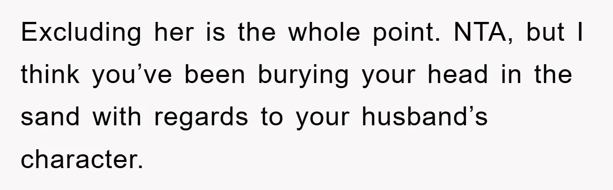 Excluding her is the whole point. NTA, but I think you’ve been burying your head in the sand with regards to your husband’s character.