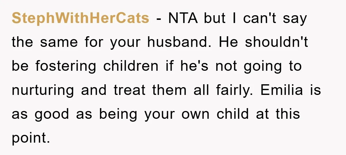 StephWithHerCats − NTA but I can't say the same for your husband. He shouldn't be fostering children if he's not going to nurturing and treat them all fairly. Emilia is...