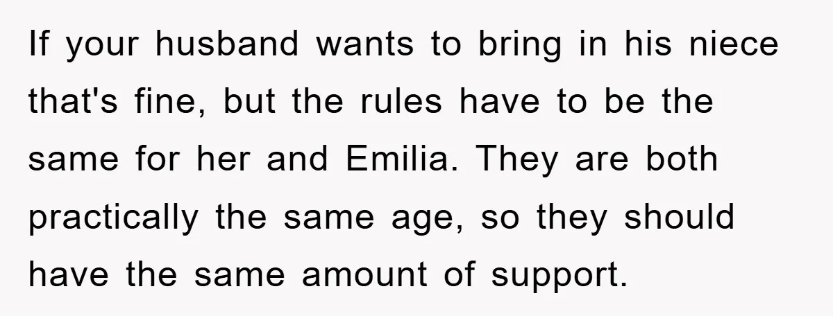 If your husband wants to bring in his niece that's fine, but the rules have to be the same for her and Emilia. They are both practically the same age,...