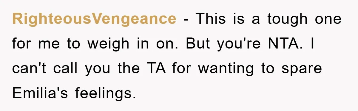 RighteousVengeance − This is a tough one for me to weigh in on. But you're NTA. I can't call you the TA for wanting to spare Emilia's feelings.