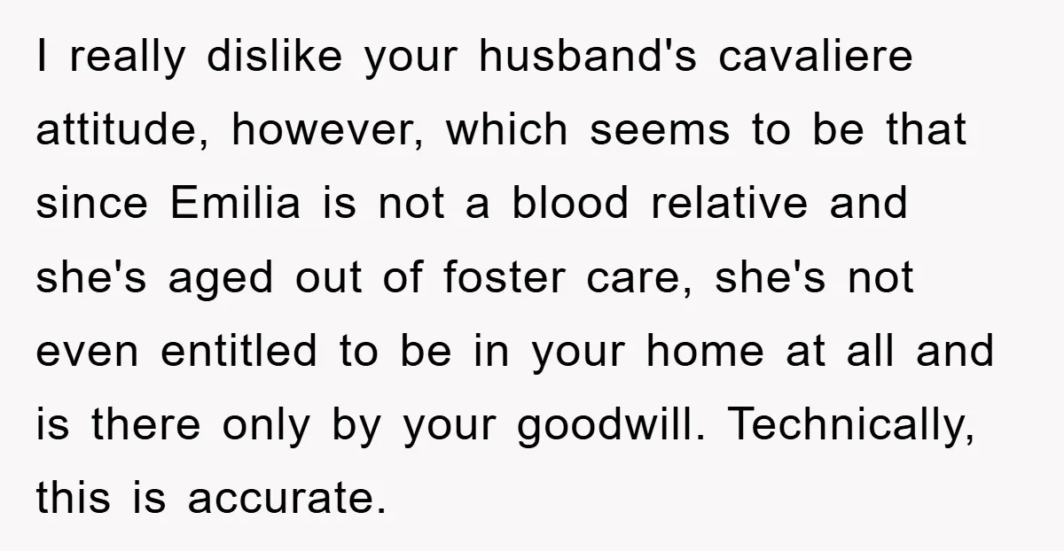 I really dislike your husband's cavaliere attitude, however, which seems to be that since Emilia is not a blood relative and she's aged out of foster care, she's not even...