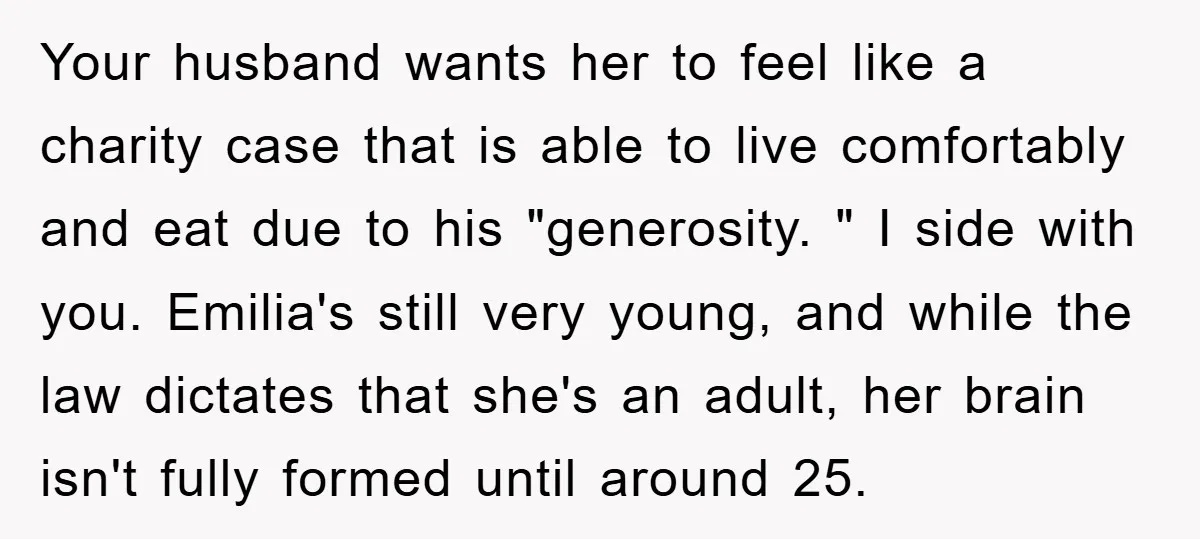 Your husband wants her to feel like a charity case that is able to live comfortably and eat due to his "generosity. " I side with you. Emilia's still very...