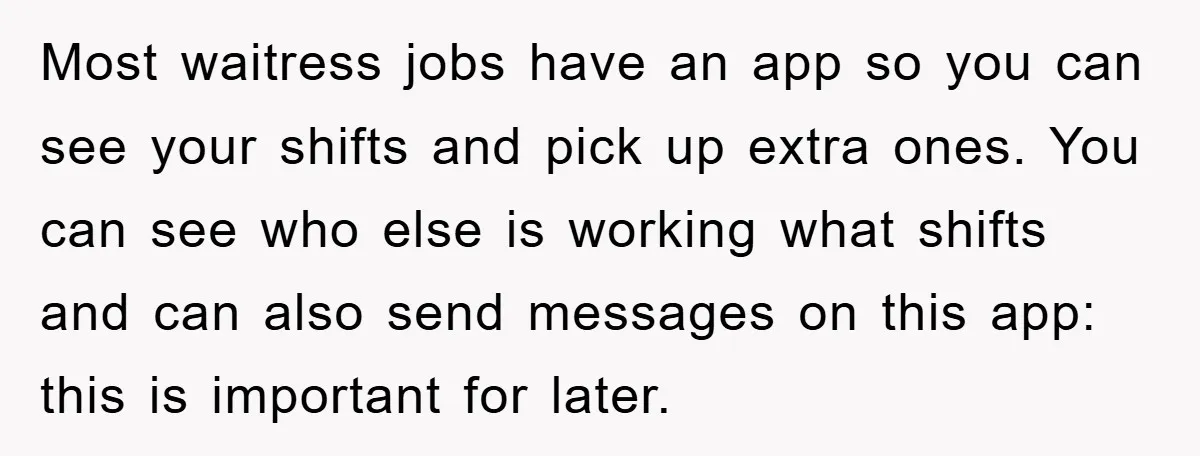 Most waitress jobs have an app so you can see your shifts and pick up extra ones. You can see who else is working what shifts and can also send...