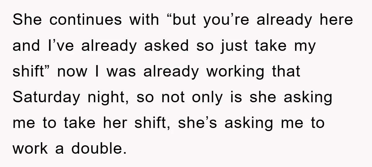 She continues with “but you’re already here and I’ve already asked so just take my shift” now I was already working that Saturday night, so not only is she asking...