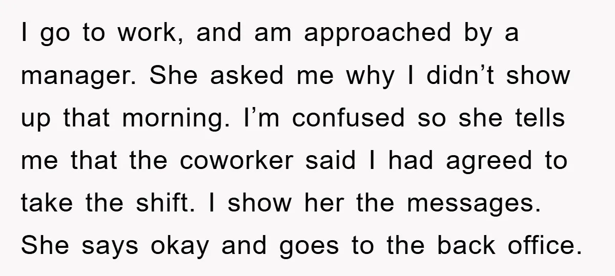 I go to work, and am approached by a manager. She asked me why I didn’t show up that morning. I’m confused so she tells me that the coworker said...