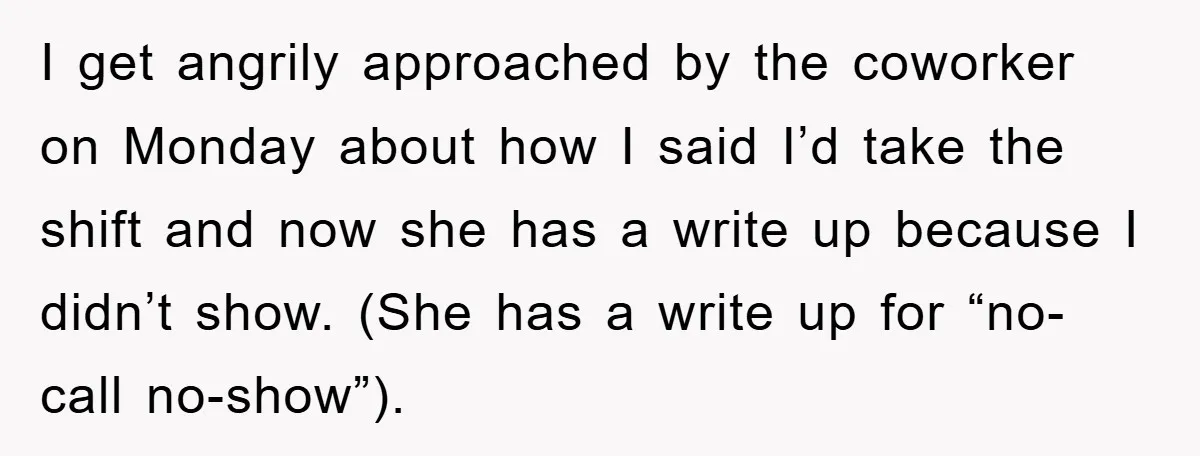 I get angrily approached by the coworker on Monday about how I said I’d take the shift and now she has a write up because I didn’t show. (She has...