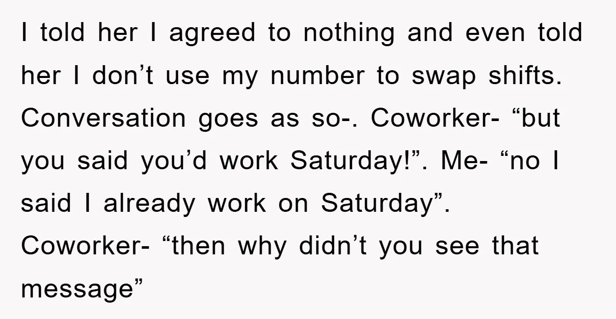 I told her I agreed to nothing and even told her I don’t use my number to swap shifts. Conversation goes as so-. Coworker- “but you said you’d work Saturday!”....