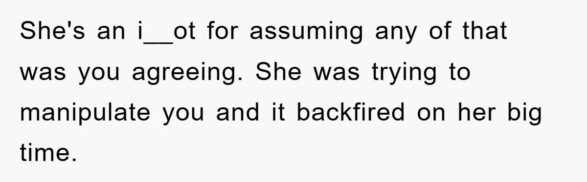 She's an i__ot for assuming any of that was you agreeing. She was trying to manipulate you and it backfired on her big time.