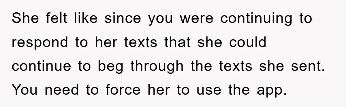She felt like since you were continuing to respond to her texts that she could continue to beg through the texts she sent. You need to force her to use...