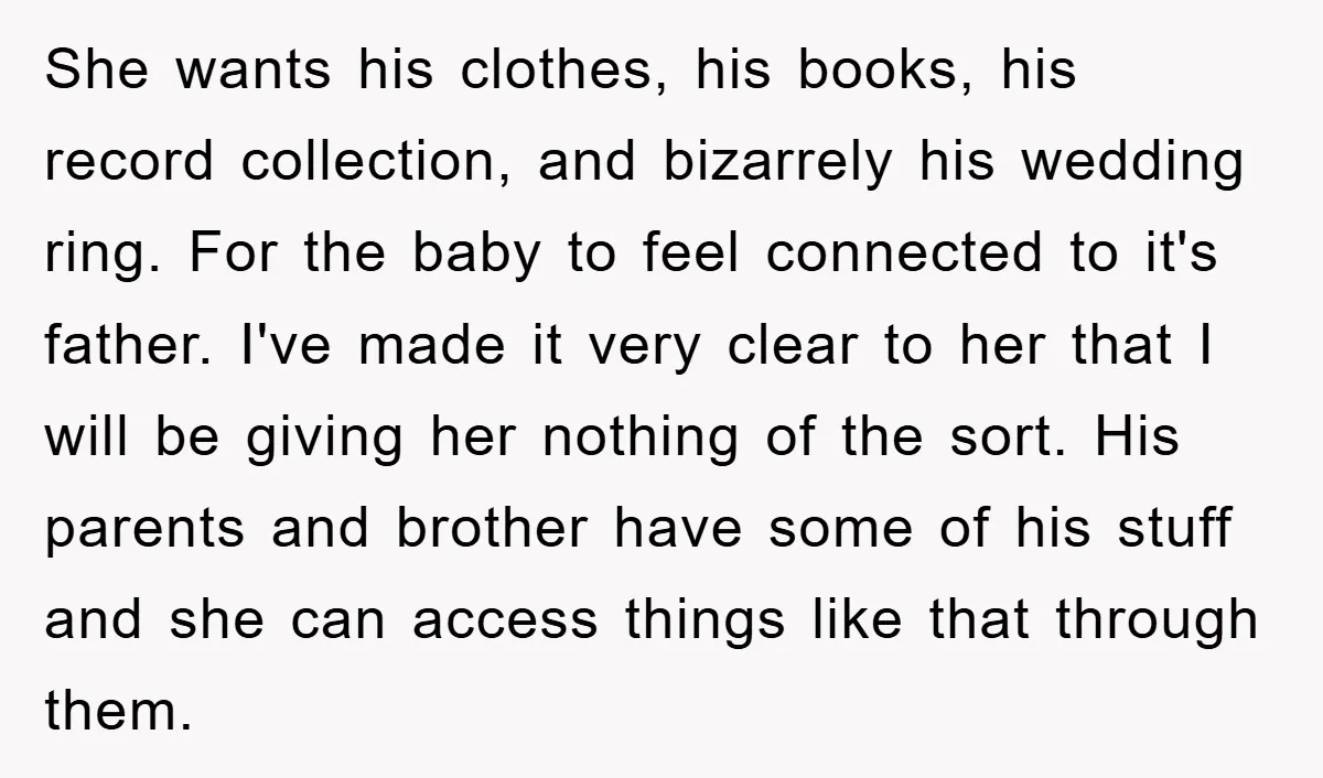 She wants his clothes, his books, his record collection, and bizarrely his wedding ring. For the baby to feel connected to it's father. I've made it very clear to her...