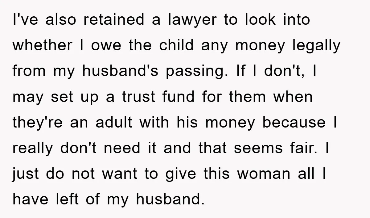 I've also retained a lawyer to look into whether I owe the child any money legally from my husband's passing. If I don't, I may set up a trust fund...
