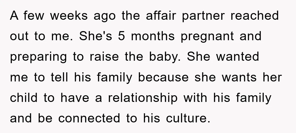 A few weeks ago the affair partner reached out to me. She's 5 months pregnant and preparing to raise the baby. She wanted me to tell his family because she...