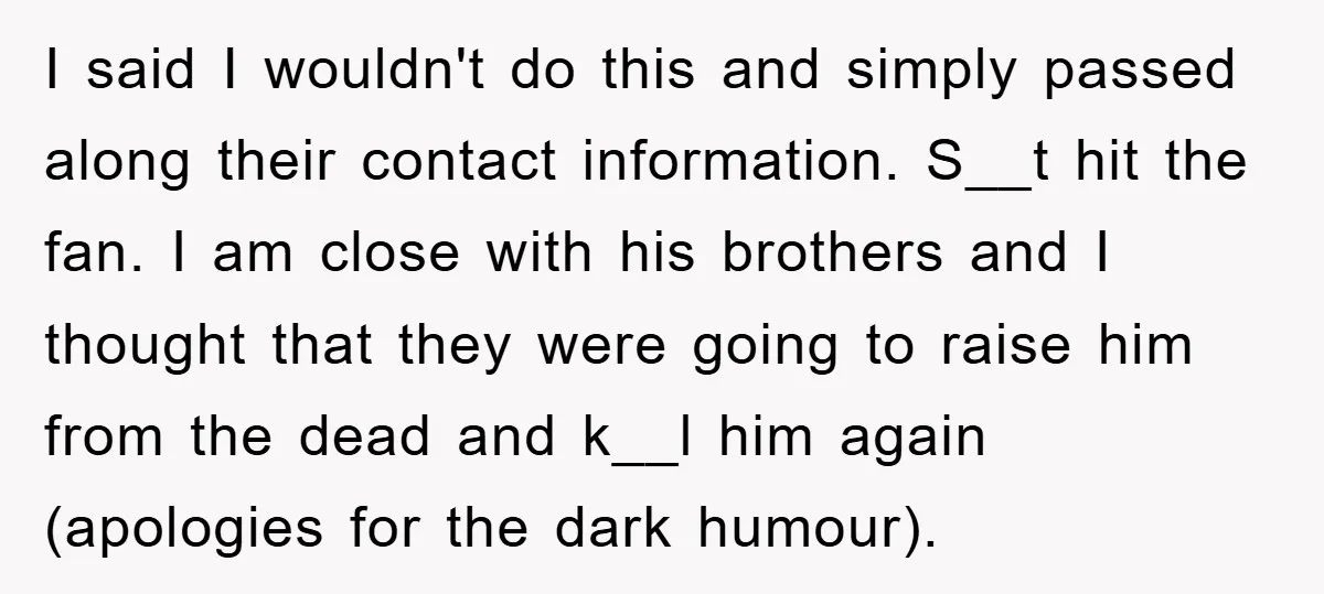 I said I wouldn't do this and simply passed along their contact information. S__t hit the fan. I am close with his brothers and I thought that they were going...