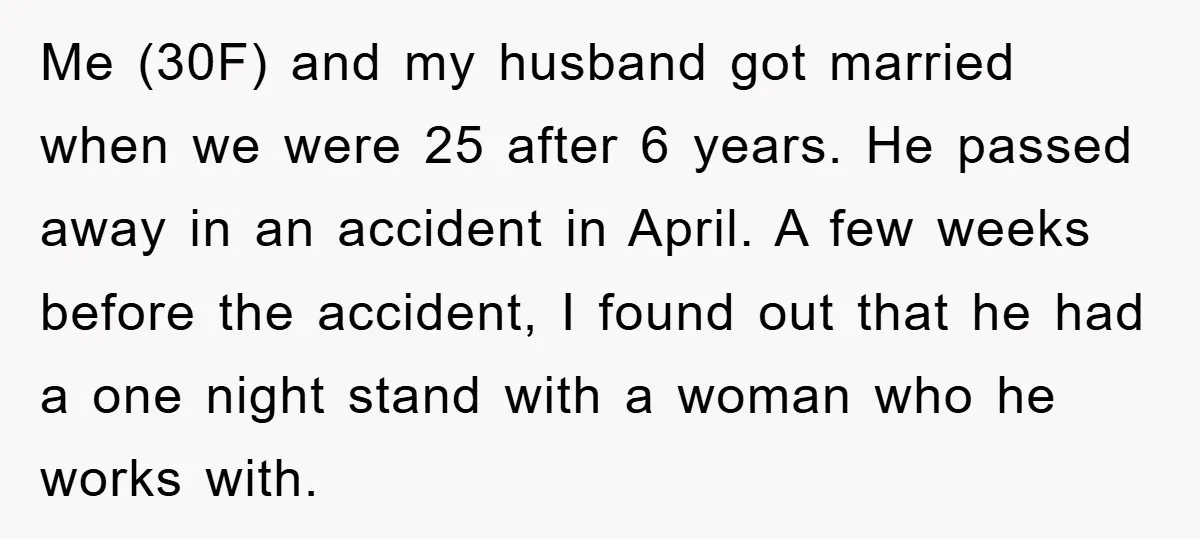 Me (30F) and my husband got married when we were 25 after 6 years. He passed away in an accident in April. A few weeks before the accident, I found...