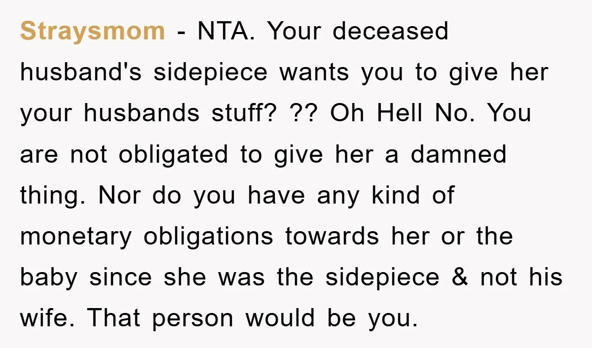 Straysmom − NTA. Your deceased husband's sidepiece wants you to give her your husbands stuff? ?? Oh Hell No. You are not obligated to give her a damned thing. Nor...