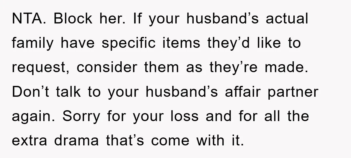 NTA. Block her. If your husband’s actual family have specific items they’d like to request, consider them as they’re made. Don’t talk to your husband’s affair partner again. Sorry for...