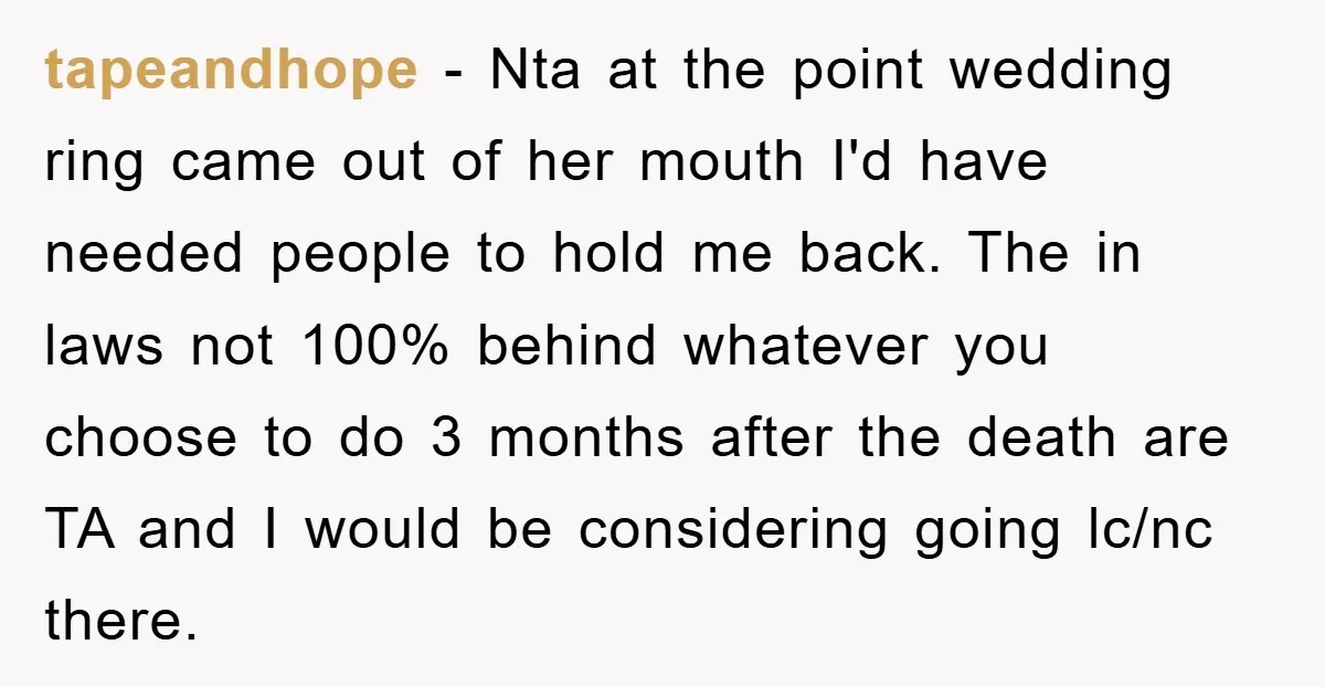 tapeandhope − Nta at the point wedding ring came out of her mouth I'd have needed people to hold me back. The in laws not 100% behind whatever you choose...