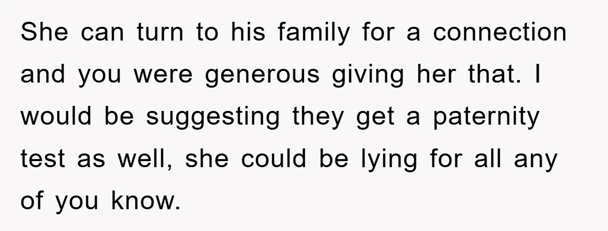 She can turn to his family for a connection and you were generous giving her that. I would be suggesting they get a paternity test as well, she could be...
