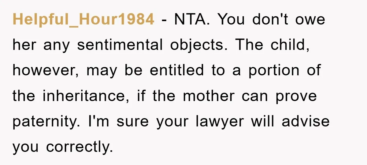 Helpful_Hour1984 − NTA. You don't owe her any sentimental objects. The child, however, may be entitled to a portion of the inheritance, if the mother can prove paternity. I'm sure...