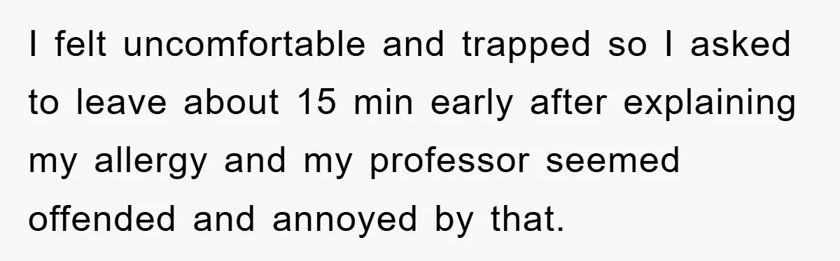I felt uncomfortable and trapped so I asked to leave about 15 min early after explaining my allergy and my professor seemed offended and annoyed by that.