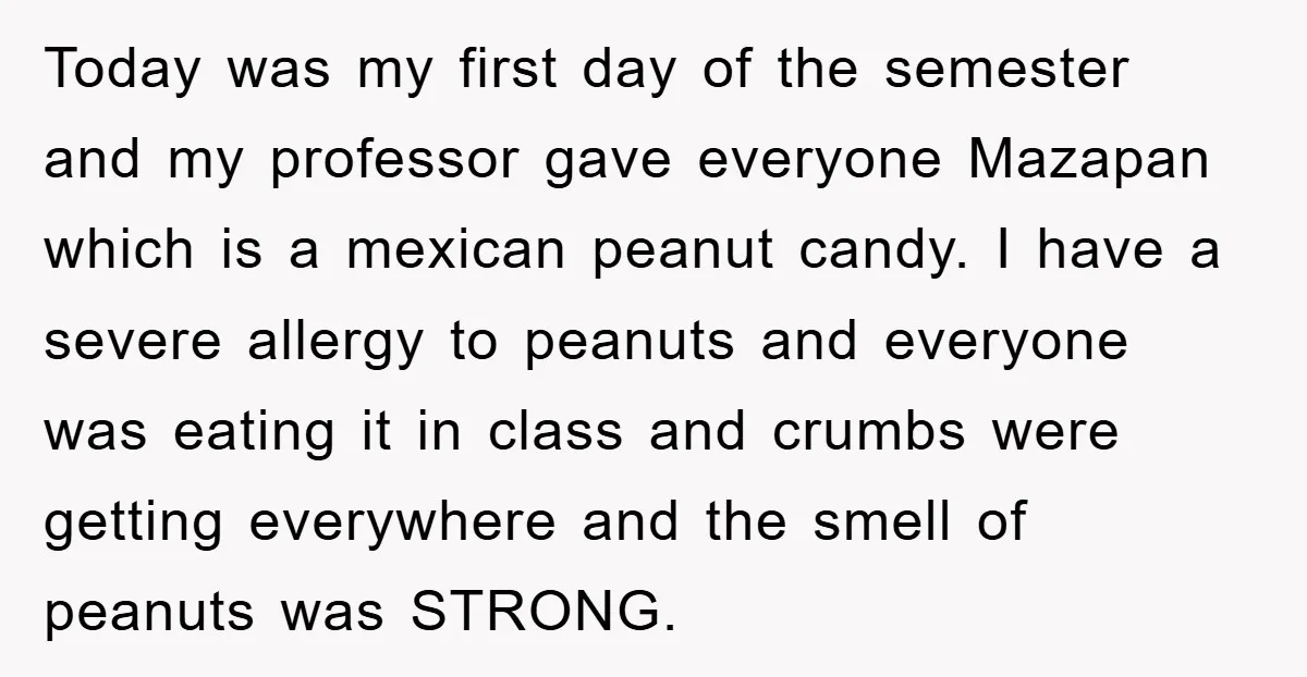 Today was my first day of the semester and my professor gave everyone Mazapan which is a mexican peanut candy. I have a severe allergy to peanuts and everyone was...