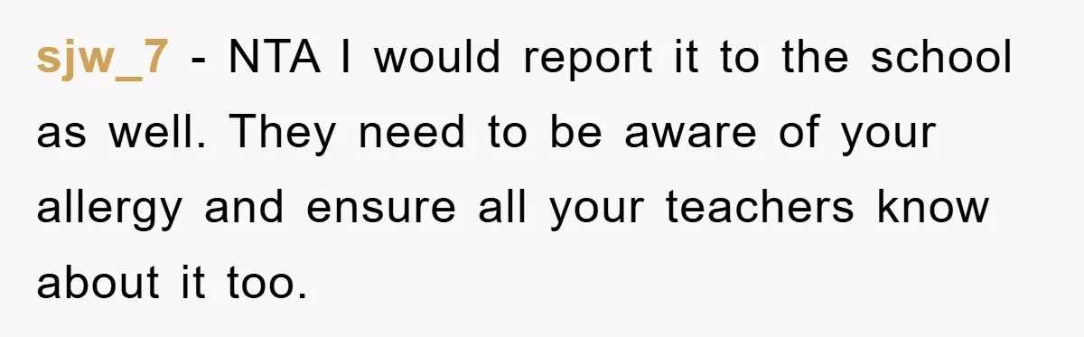 sjw_7 − NTA I would report it to the school as well. They need to be aware of your allergy and ensure all your teachers know about it too.