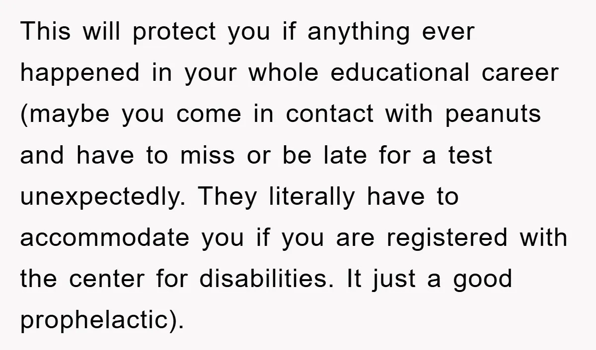 This will protect you if anything ever happened in your whole educational career (maybe you come in contact with peanuts and have to miss or be late for a test...