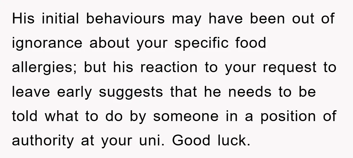 His initial behaviours may have been out of ignorance about your specific food allergies; but his reaction to your request to leave early suggests that he needs to be told...
