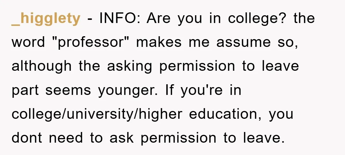 _higglety − INFO: Are you in college? the word "professor" makes me assume so, although the asking permission to leave part seems younger. If you're in college/university/higher education, you dont...