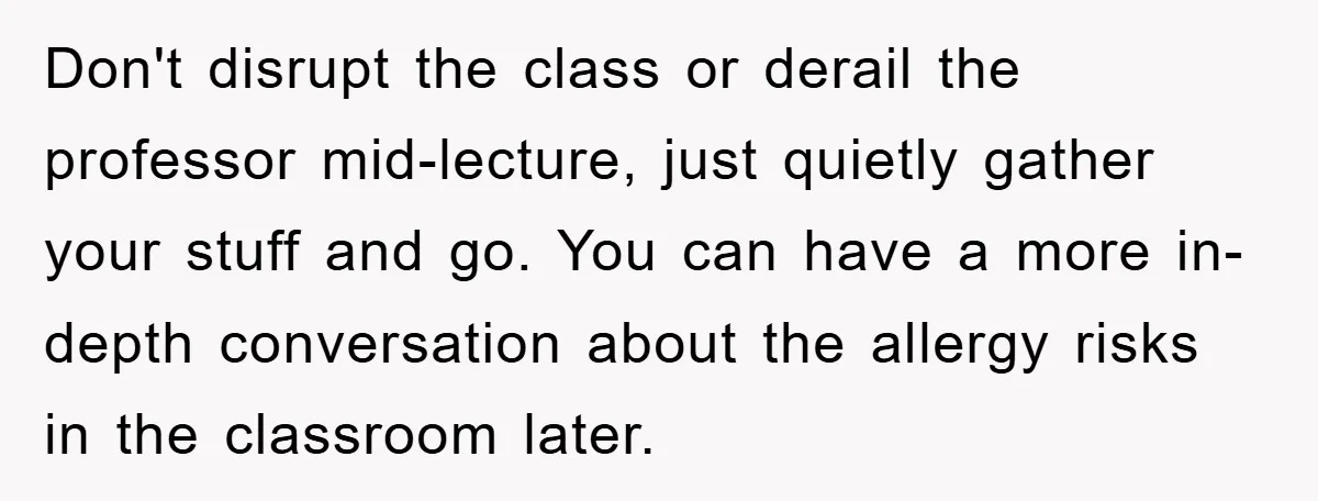 Don't disrupt the class or derail the professor mid-lecture, just quietly gather your stuff and go. You can have a more in-depth conversation about the allergy risks in the classroom...