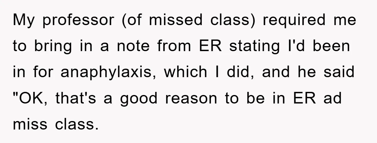 My professor (of missed class) required me to bring in a note from ER stating I'd been in for anaphylaxis, which I did, and he said "OK, that's a good...