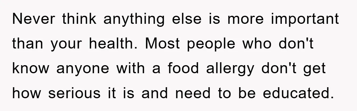Never think anything else is more important than your health. Most people who don't know anyone with a food allergy don't get how serious it is and need to be...