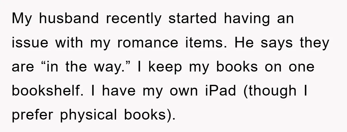My husband recently started having an issue with my romance items. He says they are “in the way.” I keep my books on one bookshelf. I have my own iPad...