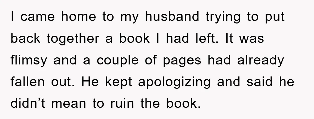 I came home to my husband trying to put back together a book I had left. It was flimsy and a couple of pages had already fallen out. He kept...