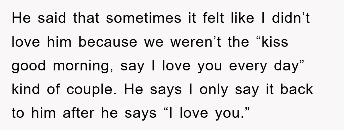 He said that sometimes it felt like I didn’t love him because we weren’t the “kiss good morning, say I love you every day” kind of couple. He says I...
