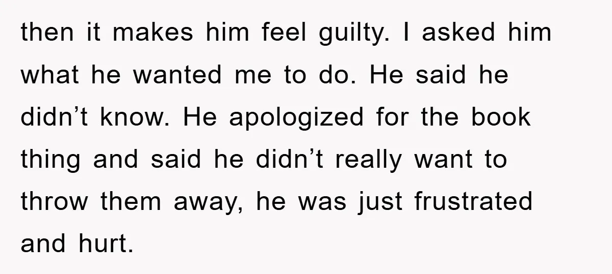 then it makes him feel guilty. I asked him what he wanted me to do. He said he didn’t know. He apologized for the book thing and said he didn’t...