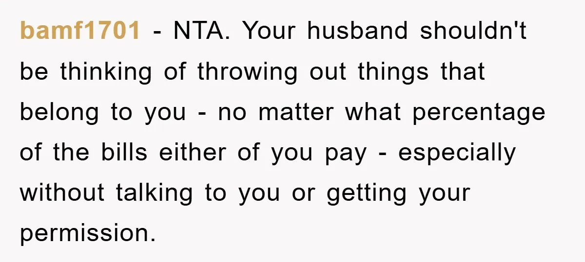 bamf1701 − NTA. Your husband shouldn't be thinking of throwing out things that belong to you - no matter what percentage of the bills either of you pay - especially...