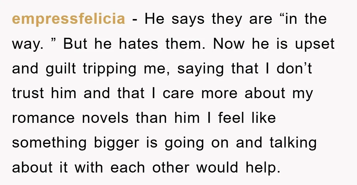 empressfelicia − He says they are “in the way. ” But he hates them. Now he is upset and guilt tripping me, saying that I don’t trust him and that...