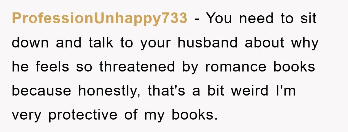 ProfessionUnhappy733 − You need to sit down and talk to your husband about why he feels so threatened by romance books because honestly, that's a bit weird I'm very protective...