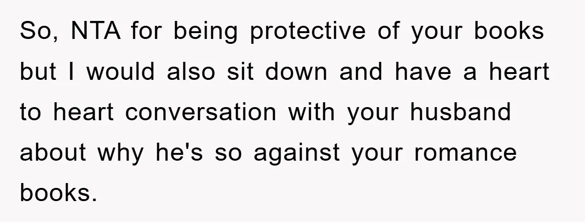 So, NTA for being protective of your books but I would also sit down and have a heart to heart conversation with your husband about why he's so against your...