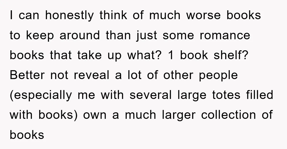 I can honestly think of much worse books to keep around than just some romance books that take up what? 1 book shelf? Better not reveal a lot of other...