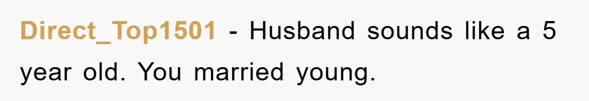 Direct_Top1501 − Husband sounds like a 5 year old. You married young.